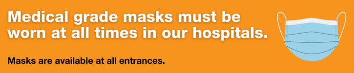 Medical grade masks must be worn at all times in our hospitals. Masks are available at all entrances.