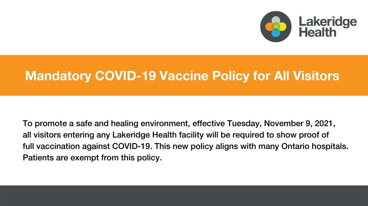 Mandatory COVID-19 Vaccine Policy for All Visitors. To promote a safe and healing environment, effective Tuesday, November 9, 2021,  all visitors entering any Lakeridge Health facility will be required to show proof of  full vaccination against COVID-19. This new policy aligns with many Ontario hospitals.  Patients are exempt from this policy. 